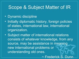 Scope & Subject Matter of IR
• Dynamic discipline
• Initially diplomatic history, foreign policies
of states, international law, international
organization.
• Subject matter of international relations
consists of whatever knowledge, from any
source, may be assistance in meaning
new international problems or
understanding old ones.
~ Frederick S. Dunn
 
