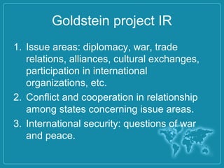 Goldstein project IR
1. Issue areas: diplomacy, war, trade
relations, alliances, cultural exchanges,
participation in international
organizations, etc.
2. Conflict and cooperation in relationship
among states concerning issue areas.
3. International security: questions of war
and peace.
 