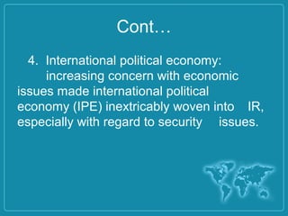 Cont…
4. International political economy:
increasing concern with economic
issues made international political
economy (IPE) inextricably woven into IR,
especially with regard to security issues.
 