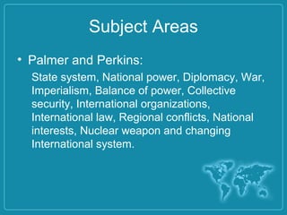 Subject Areas
• Palmer and Perkins:
State system, National power, Diplomacy, War,
Imperialism, Balance of power, Collective
security, International organizations,
International law, Regional conflicts, National
interests, Nuclear weapon and changing
International system.
 