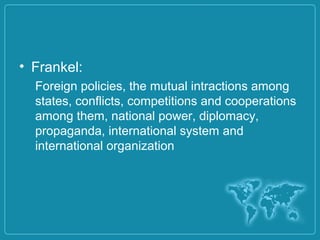 • Frankel:
Foreign policies, the mutual intractions among
states, conflicts, competitions and cooperations
among them, national power, diplomacy,
propaganda, international system and
international organization
 