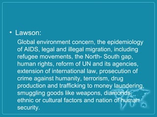 • Lawson:
Global environment concern, the epidemiology
of AIDS, legal and illegal migration, including
refugee movements, the North- South gap,
human rights, reform of UN and its agencies,
extension of international law, prosecution of
crime against humanity, terrorism, drug
production and trafficking to money laundering,
smuggling goods like weapons, diamonds,
ethnic or cultural factors and nation of human
security.
 