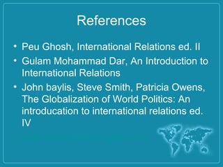 References
• Peu Ghosh, International Relations ed. II
• Gulam Mohammad Dar, An Introduction to
International Relations
• John baylis, Steve Smith, Patricia Owens,
The Globalization of World Politics: An
introducation to international relations ed.
IV
• www.historylearningsite.com
 