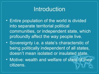 Introduction
• Entire population of the world is divided
into separate territorial political
communities, or independent state, which
profoundly affect the way people live.
• Sovereignty i.e. a state’s characterstic of
being politically independent of all states,
doesn’t mean isolated or insulated state.
• Motive: wealth and welfare of state of their
citizens.
 