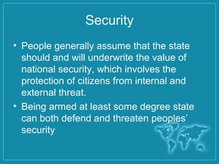 Security
• People generally assume that the state
should and will underwrite the value of
national security, which involves the
protection of citizens from internal and
external threat.
• Being armed at least some degree state
can both defend and threaten peoples’
security
 