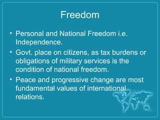Freedom
• Personal and National Freedom i.e.
Independence.
• Govt. place on citizens, as tax burdens or
obligations of military services is the
condition of national freedom.
• Peace and progressive change are most
fundamental values of international
relations.
 