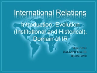 Introduction, Evolution
(Institutional and Historical),
Domain of IR
Rajat Dixit
BALLB ‘B’ Sem III
R450212082
 