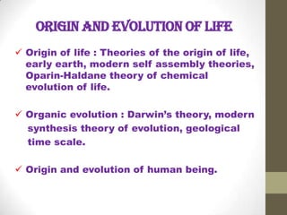 Origin and evolution of life
 Origin of life : Theories of the origin of life,
early earth, modern self assembly theories,
Oparin-Haldane theory of chemical
evolution of life.
 Organic evolution : Darwin’s theory, modern
synthesis theory of evolution, geological
time scale.

 Origin and evolution of human being.

 