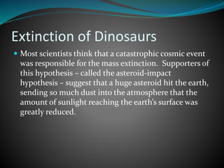 Extinction of Dinosaurs
 Most scientists think that a catastrophic cosmic event
was responsible for the mass extinction. Supporters of
this hypothesis – called the asteroid-impact
hypothesis – suggest that a huge asteroid hit the earth,
sending so much dust into the atmosphere that the
amount of sunlight reaching the earth’s surface was
greatly reduced.
 