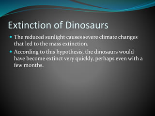 Extinction of Dinosaurs
 The reduced sunlight causes severe climate changes
that led to the mass extinction.
 According to this hypothesis, the dinosaurs would
have become extinct very quickly, perhaps even with a
few months.
 