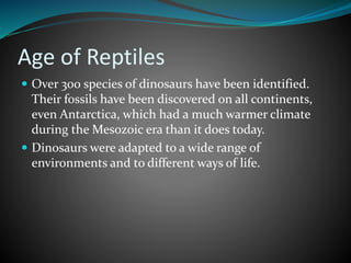 Age of Reptiles
 Over 300 species of dinosaurs have been identified.
Their fossils have been discovered on all continents,
even Antarctica, which had a much warmer climate
during the Mesozoic era than it does today.
 Dinosaurs were adapted to a wide range of
environments and to different ways of life.
 