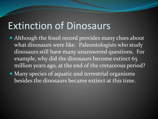 Extinction of Dinosaurs
 Although the fossil record provides many clues about
what dinosaurs were like. Paleontologists who study
dinosaurs still have many unanswered questions. For
example, why did the dinosaurs become extinct 65
million years ago, at the end of the cretaceous period?
 Many species of aquatic and terrestrial organisms
besides the dinosaurs became extinct at this time.
 