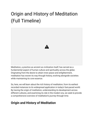 Origin and History of Meditation
(Full Timeline)
Meditation, a practice as ancient as civilization itself, has served as a
fundamental aspect of human culture and spirituality across the globe.
Originating from the desire to attain inner peace and enlightenment,
meditation has woven its way through history, evolving alongside societies
while maintaining its core essence.
So, here, we will learn about the rich history of meditation, from its earliest
recorded instances to its widespread application in today’s fast-paced world.
By tracing the origin of meditation, understanding its development across
different cultures, and examining its role in the modern era, we seek to provide
a comprehensive overview of meditation’s journey through time.
Origin and History of Meditation
 
