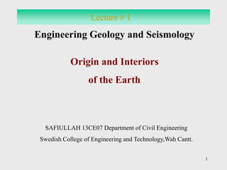1 
Lecture # 1 
Engineering Geology and Seismology 
Origin and Interiors 
of the Earth 
SAFIULLAH 13CE07 Department of Civil Engineering 
Swedish College of Engineering and Technology,Wah Cantt. 
 