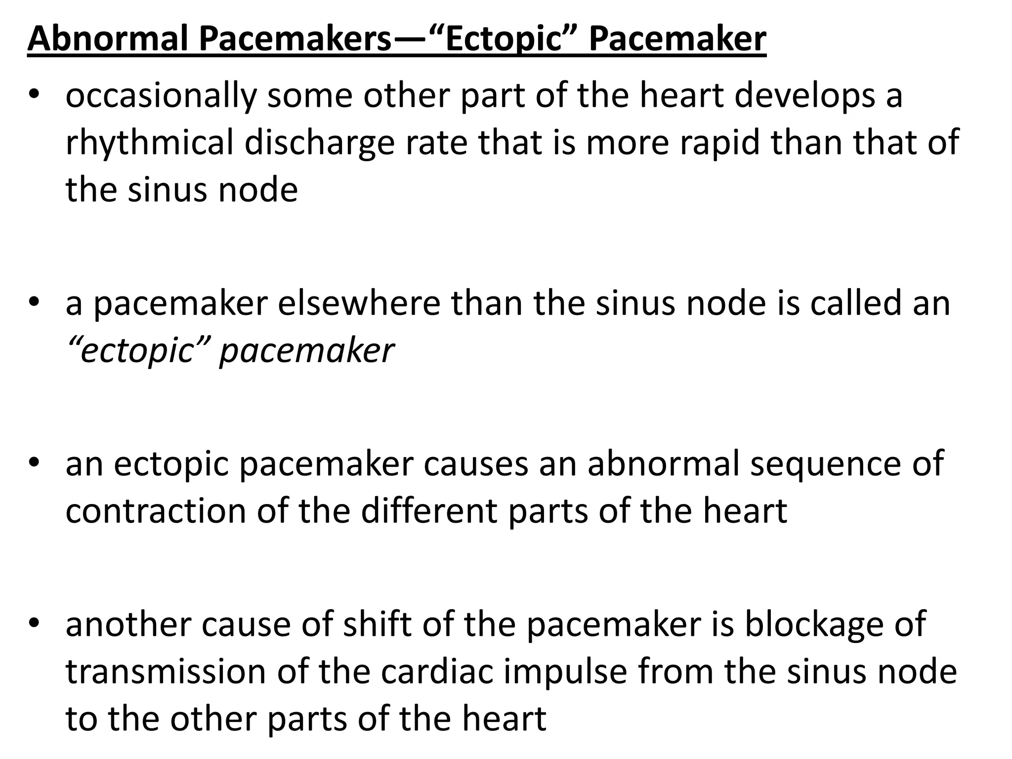 Abnormal Pacemakers—“Ectopic” Pacemaker
• occasionally some other part of the heart develops a
rhythmical discharge rate that is more rapid than that of
the sinus node
• a pacemaker elsewhere than the sinus node is called an
“ectopic” pacemaker
• an ectopic pacemaker causes an abnormal sequence of
contraction of the different parts of the heart
• another cause of shift of the pacemaker is blockage of
transmission of the cardiac impulse from the sinus node
to the other parts of the heart