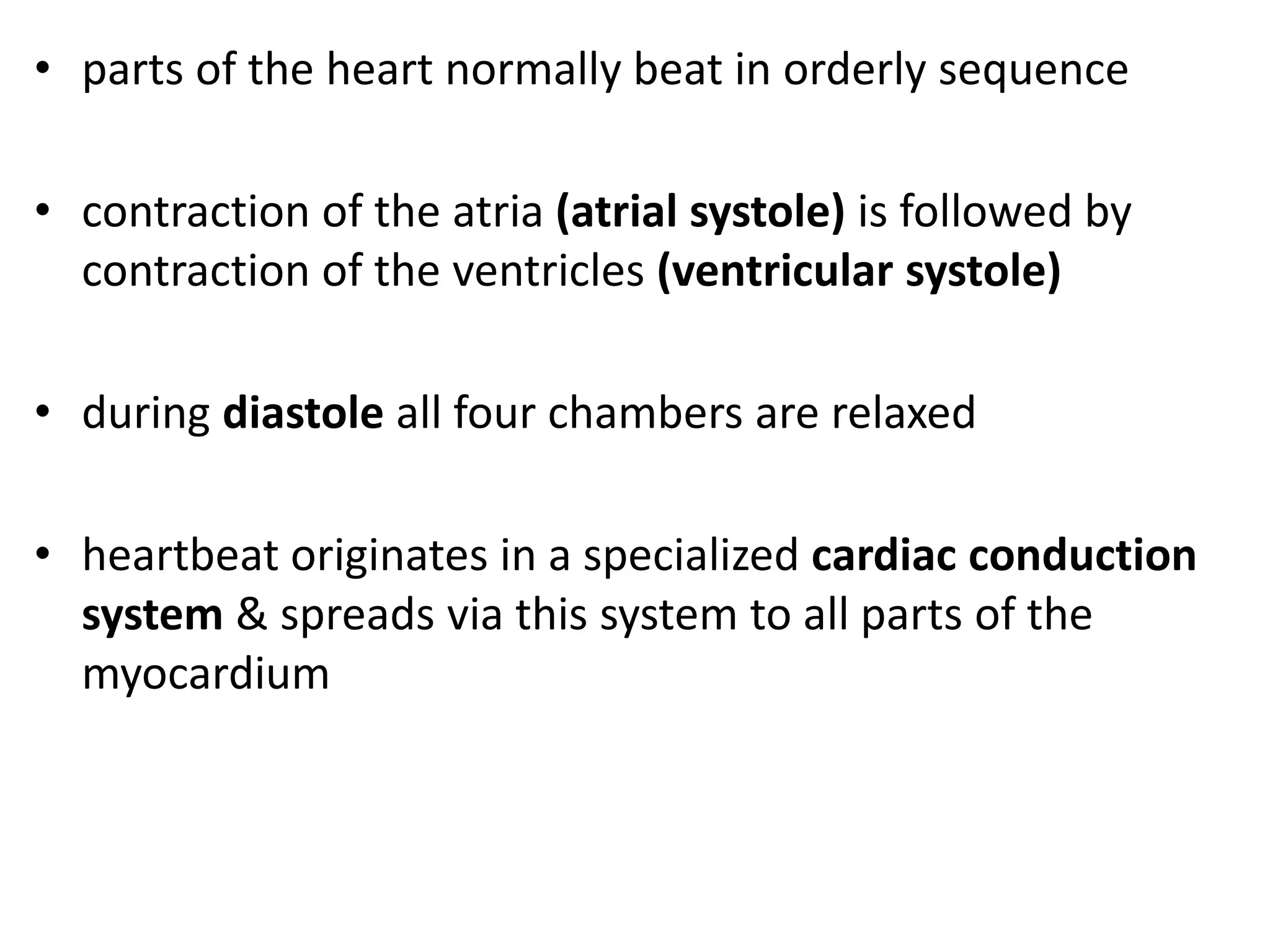 • parts of the heart normally beat in orderly sequence
• contraction of the atria (atrial systole) is followed by
contraction of the ventricles (ventricular systole)
• during diastole all four chambers are relaxed
• heartbeat originates in a specialized cardiac conduction
system & spreads via this system to all parts of the
myocardium