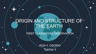 ORIGIN AND STRUCTURE OF
THE EARTH
FIRST CLASSROOM OBSERVATION
RIZA Y. OSORIO
Teacher II
 