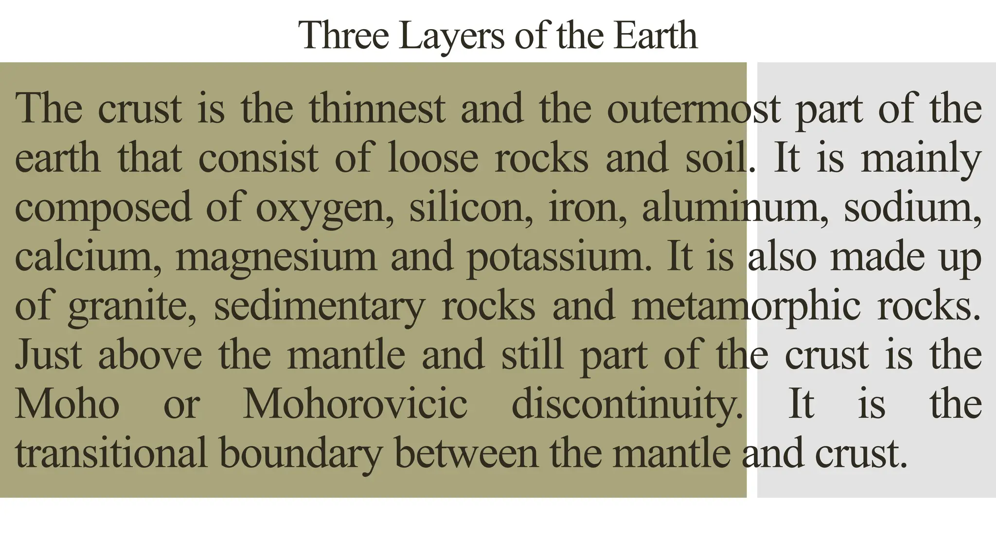 Three Layers of the Earth
The crust is the thinnest and the outermost part of the
earth that consist of loose rocks and soil. It is mainly
composed of oxygen, silicon, iron, aluminum, sodium,
calcium, magnesium and potassium. It is also made up
of granite, sedimentary rocks and metamorphic rocks.
Just above the mantle and still part of the crust is the
Moho or Mohorovicic discontinuity. It is the
transitional boundary between the mantle and crust.
 