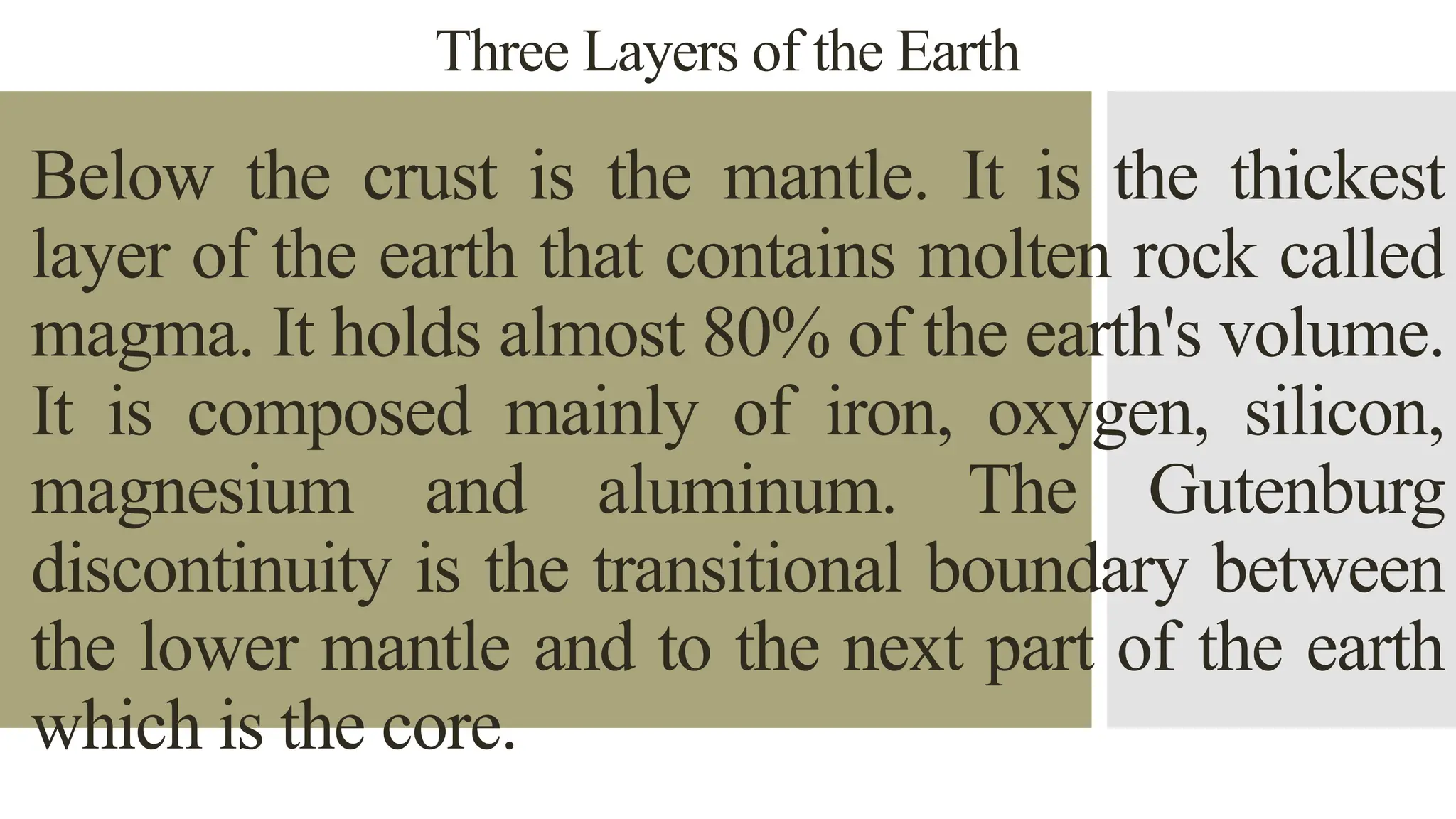 Three Layers of the Earth
Below the crust is the mantle. It is the thickest
layer of the earth that contains molten rock called
magma. It holds almost 80% of the earth's volume.
It is composed mainly of iron, oxygen, silicon,
magnesium and aluminum. The Gutenburg
discontinuity is the transitional boundary between
the lower mantle and to the next part of the earth
which is the core.
 
