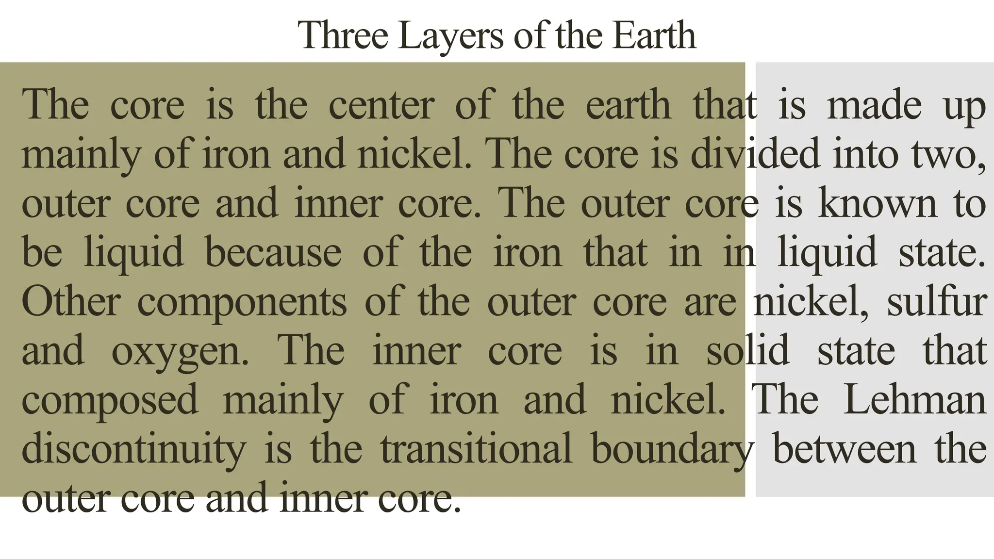 Three Layers of the Earth
The core is the center of the earth that is made up
mainly of iron and nickel. The core is divided into two,
outer core and inner core. The outer core is known to
be liquid because of the iron that in in liquid state.
Other components of the outer core are nickel, sulfur
and oxygen. The inner core is in solid state that
composed mainly of iron and nickel. The Lehman
discontinuity is the transitional boundary between the
outer core and inner core.
 