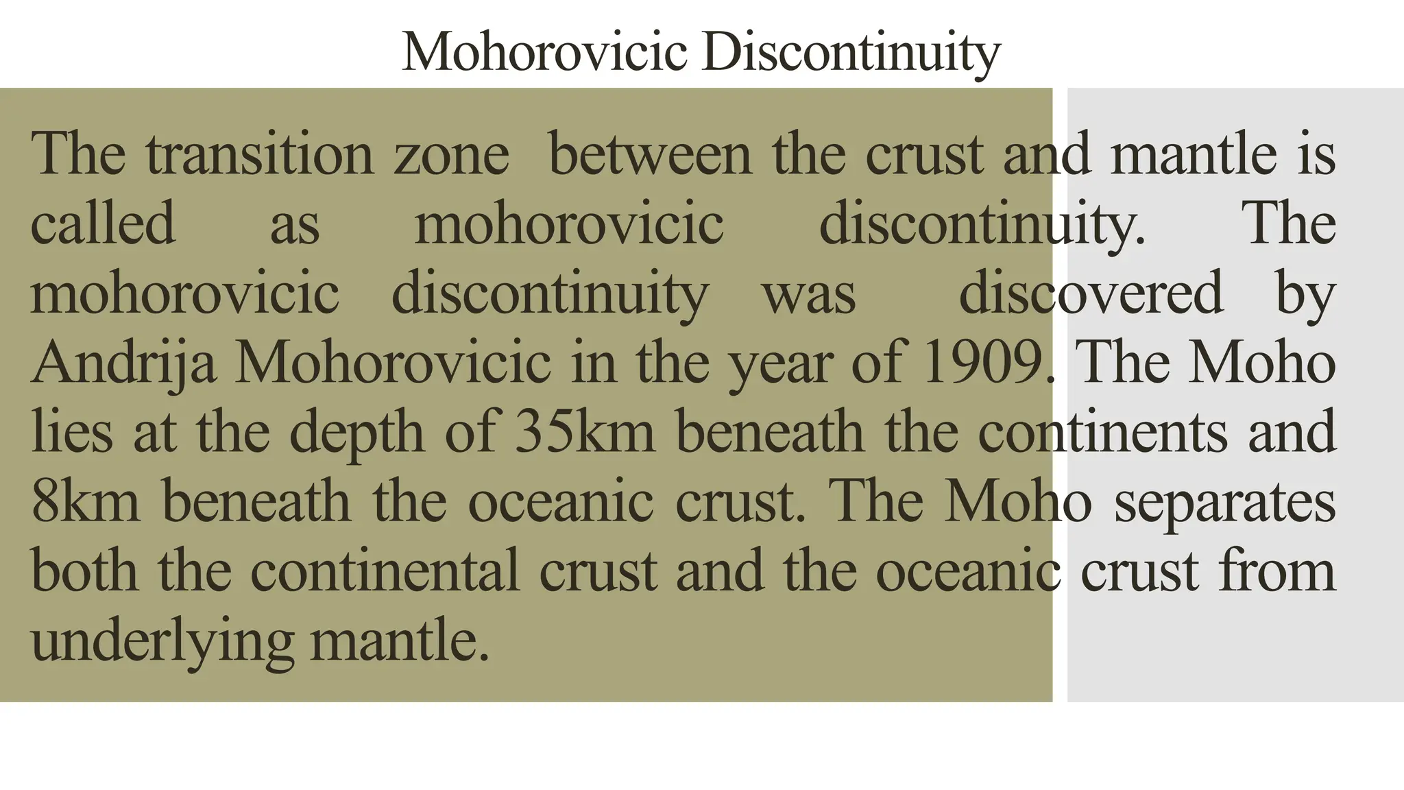 Mohorovicic Discontinuity
The transition zone between the crust and mantle is
called as mohorovicic discontinuity. The
mohorovicic discontinuity was discovered by
Andrija Mohorovicic in the year of 1909. The Moho
lies at the depth of 35km beneath the continents and
8km beneath the oceanic crust. The Moho separates
both the continental crust and the oceanic crust from
underlying mantle.
 