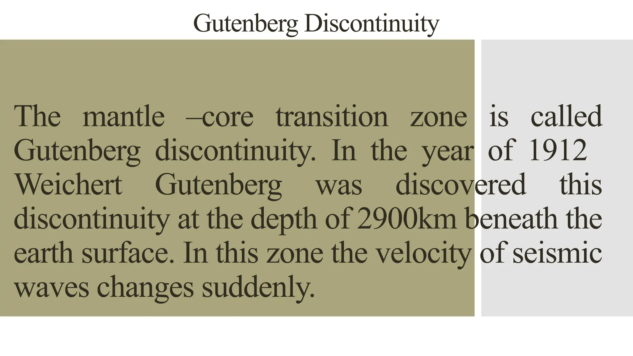 Gutenberg Discontinuity
The mantle –core transition zone is called
Gutenberg discontinuity. In the year of 1912
Weichert Gutenberg was discovered this
discontinuity at the depth of 2900km beneath the
earth surface. In this zone the velocity of seismic
waves changes suddenly.
 