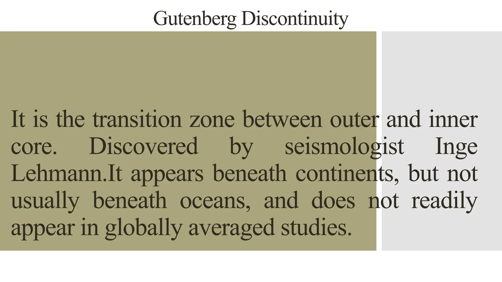 Gutenberg Discontinuity
It is the transition zone between outer and inner
core. Discovered by seismologist Inge
Lehmann.It appears beneath continents, but not
usually beneath oceans, and does not readily
appear in globally averaged studies.
 