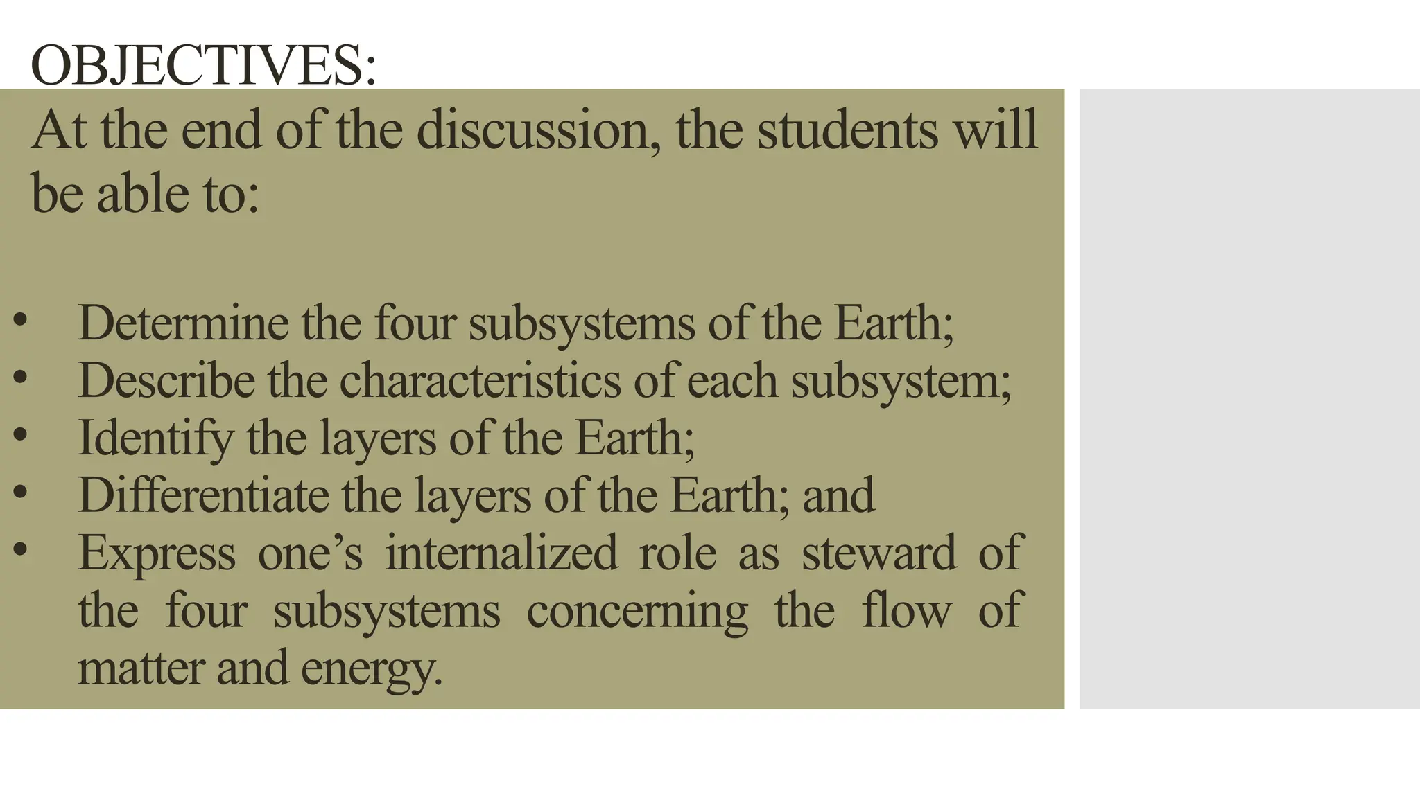 OBJECTIVES:
At the end of the discussion, the students will
be able to:
• Determine the four subsystems of the Earth;
• Describe the characteristics of each subsystem;
• Identify the layers of the Earth;
• Differentiate the layers of the Earth; and
• Express one’s internalized role as steward of
the four subsystems concerning the flow of
matter and energy.
 