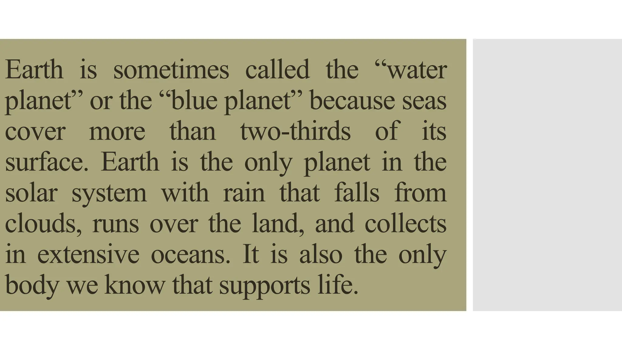 Earth is sometimes called the “water
planet” or the “blue planet” because seas
cover more than two-thirds of its
surface. Earth is the only planet in the
solar system with rain that falls from
clouds, runs over the land, and collects
in extensive oceans. It is also the only
body we know that supports life.
 