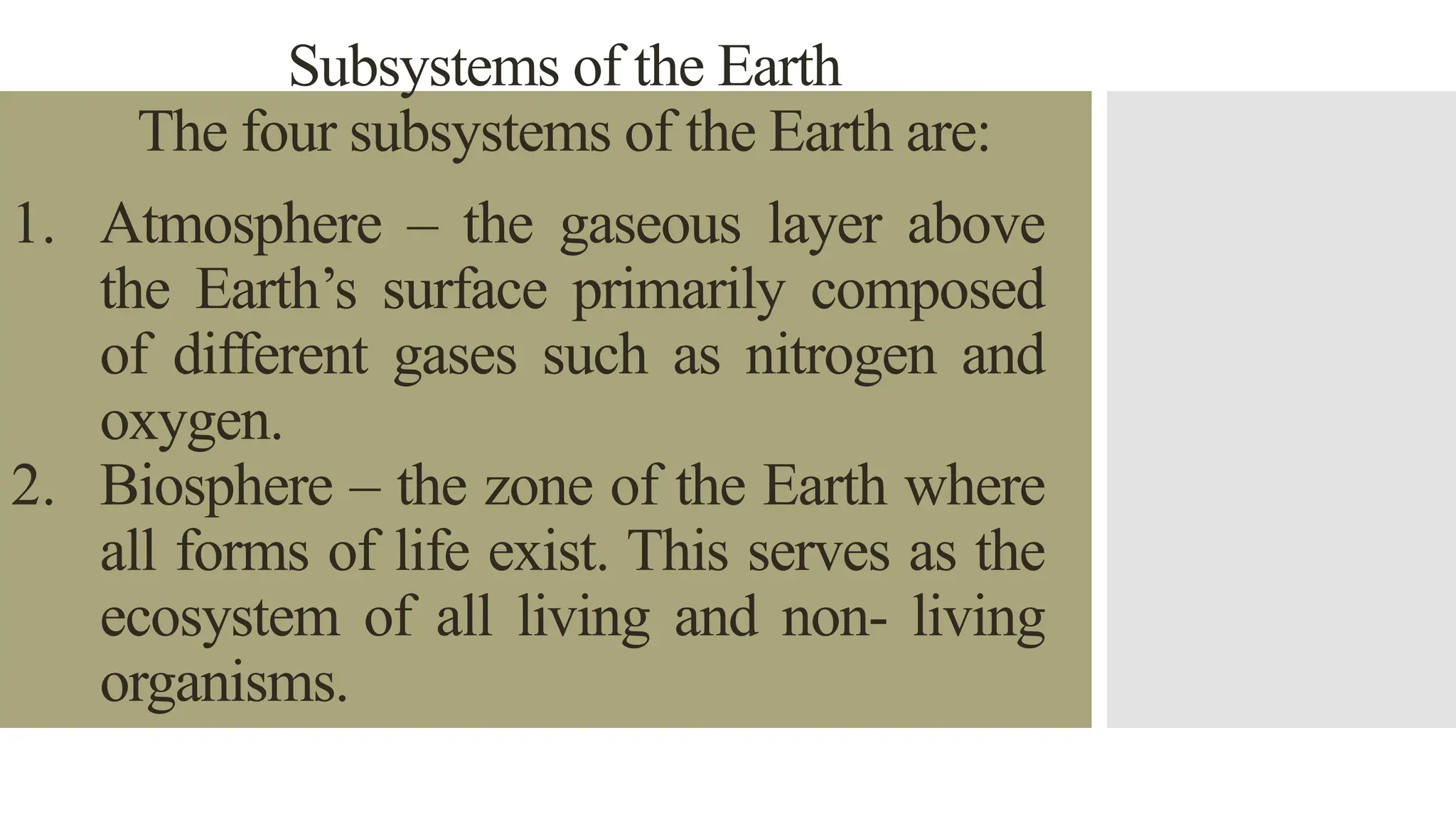Subsystems of the Earth
The four subsystems of the Earth are:
1. Atmosphere – the gaseous layer above
the Earth’s surface primarily composed
of different gases such as nitrogen and
oxygen.
2. Biosphere – the zone of the Earth where
all forms of life exist. This serves as the
ecosystem of all living and non- living
organisms.
 