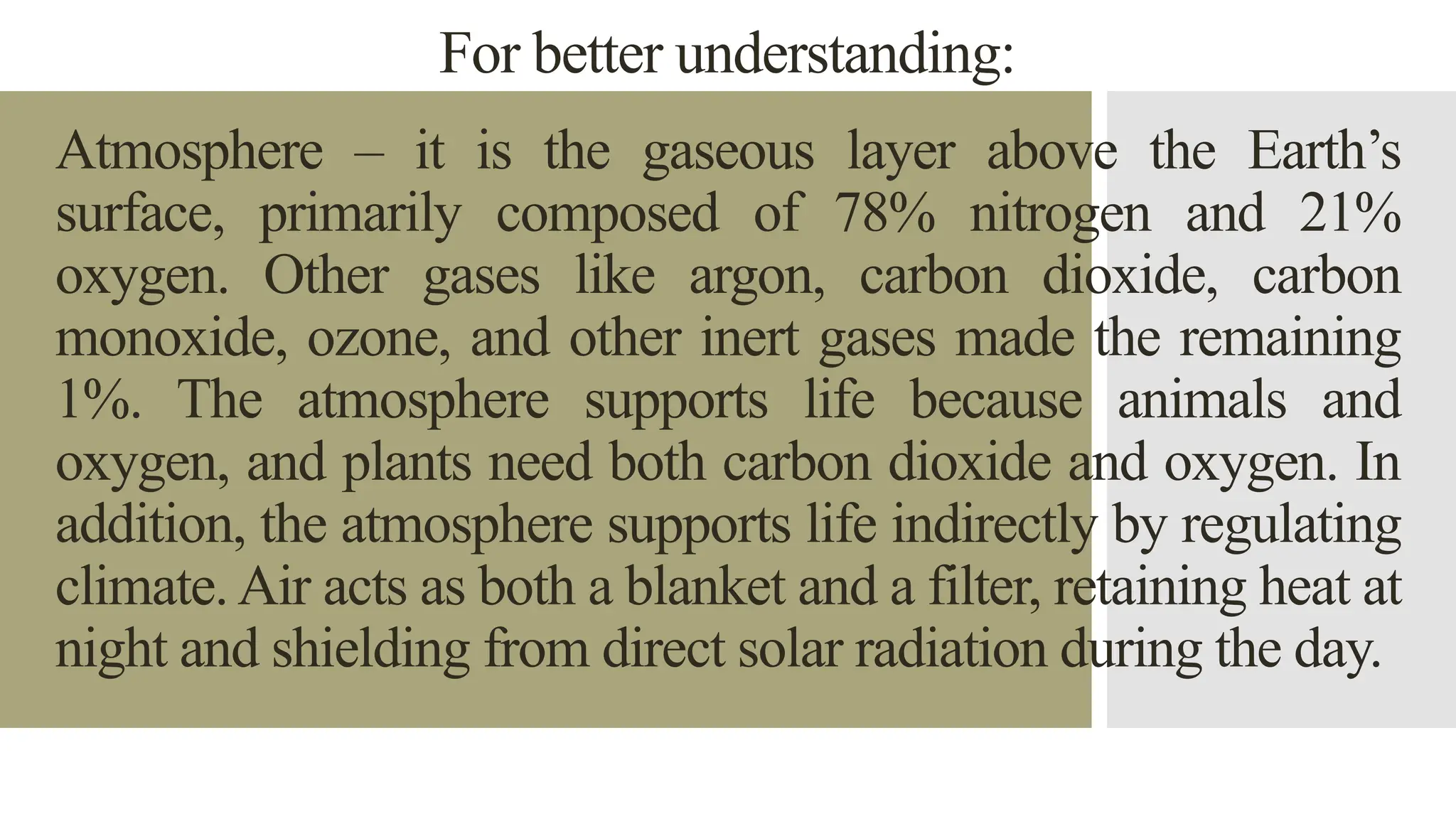 For better understanding:
Atmosphere – it is the gaseous layer above the Earth’s
surface, primarily composed of 78% nitrogen and 21%
oxygen. Other gases like argon, carbon dioxide, carbon
monoxide, ozone, and other inert gases made the remaining
1%. The atmosphere supports life because animals and
oxygen, and plants need both carbon dioxide and oxygen. In
addition, the atmosphere supports life indirectly by regulating
climate.Air acts as both a blanket and a filter, retaining heat at
night and shielding from direct solar radiation during the day.
 