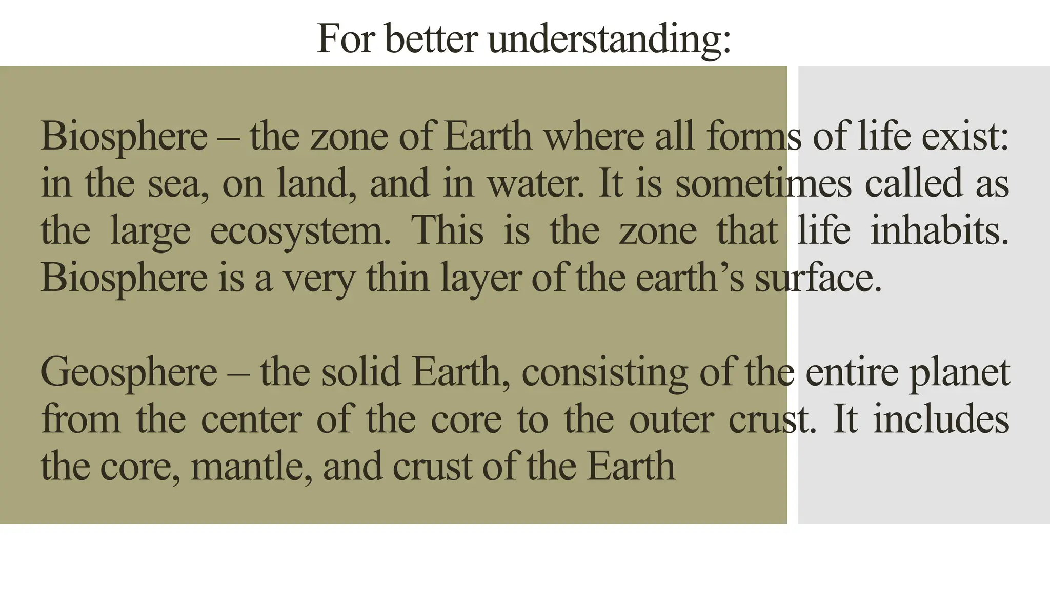 For better understanding:
Biosphere – the zone of Earth where all forms of life exist:
in the sea, on land, and in water. It is sometimes called as
the large ecosystem. This is the zone that life inhabits.
Biosphere is a very thin layer of the earth’s surface.
Geosphere – the solid Earth, consisting of the entire planet
from the center of the core to the outer crust. It includes
the core, mantle, and crust of the Earth
 