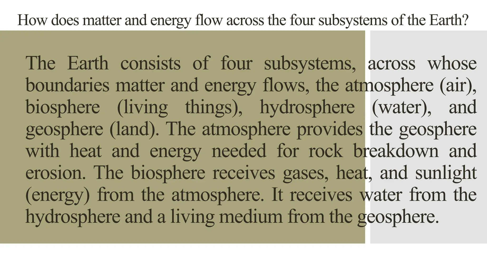 How does matter and energy flow across the four subsystems of the Earth?
The Earth consists of four subsystems, across whose
boundaries matter and energy flows, the atmosphere (air),
biosphere (living things), hydrosphere (water), and
geosphere (land). The atmosphere provides the geosphere
with heat and energy needed for rock breakdown and
erosion. The biosphere receives gases, heat, and sunlight
(energy) from the atmosphere. It receives water from the
hydrosphere and a living medium from the geosphere.
 