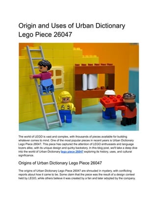 Origin and Uses of Urban Dictionary
Lego Piece 26047
The world of LEGO is vast and complex, with thousands of pieces available for building
whatever comes to mind. One of the most popular pieces in recent years is Urban Dictionary
Lego Piece 26047. This piece has captured the attention of LEGO enthusiasts and language
lovers alike, with its unique design and quirky backstory. In this blog post, we'll take a deep dive
into the world of Urban Dictionary lego piece 26047 exploring its history, uses, and cultural
significance.
Origins of Urban Dictionary Lego Piece 26047
The origins of Urban Dictionary Lego Piece 26047 are shrouded in mystery, with conflicting
reports about how it came to be. Some claim that the piece was the result of a design contest
held by LEGO, while others believe it was created by a fan and later adopted by the company.
 