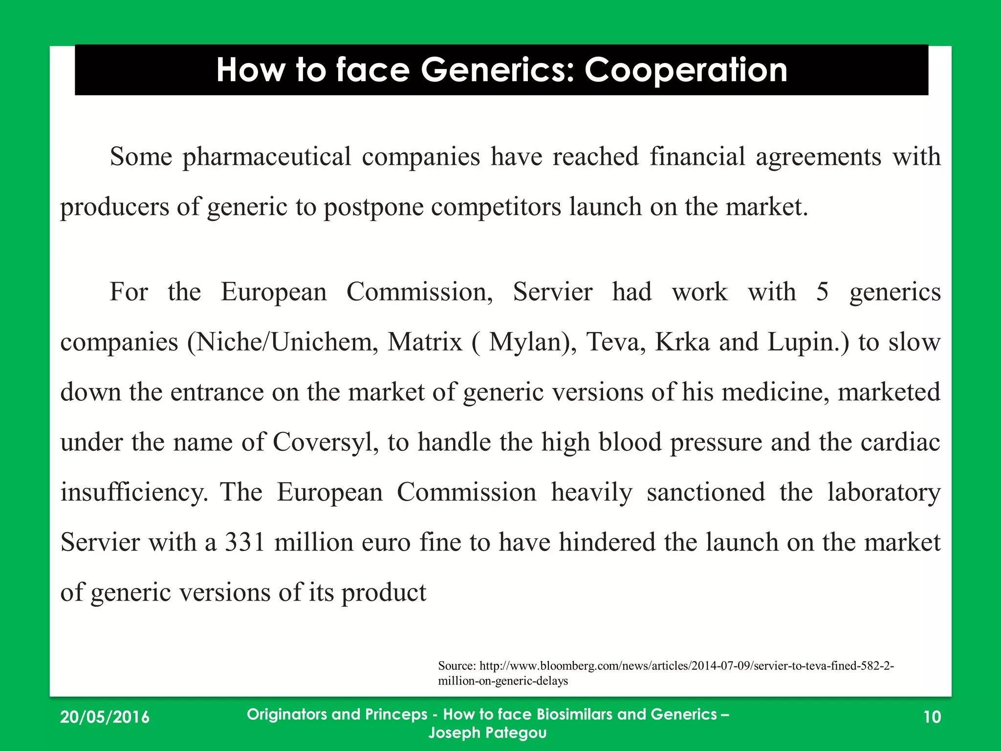 23/05/2016 10
How to face Generics: Cooperation
Originators and Princeps - How to face Biosimilars and Generics –
Joseph Pategou
Some pharmaceutical companies have reached financial agreements with
producers of generic to postpone competitors launch on the market.
For the European Commission, Servier had work with 5 generics
companies (Niche/Unichem, Matrix ( Mylan), Teva, Krka and Lupin.) to slow
down the entrance on the market of generic versions of his medicine, marketed
under the name of Coversyl, to handle the high blood pressure and the cardiac
insufficiency. The European Commission heavily sanctioned the laboratory
Servier with a 331 million euro fine to have hindered the launch on the market
of generic versions of its product
Source: http://www.bloomberg.com/news/articles/2014-07-09/servier-to-teva-fined-582-2-
million-on-generic-delays
 