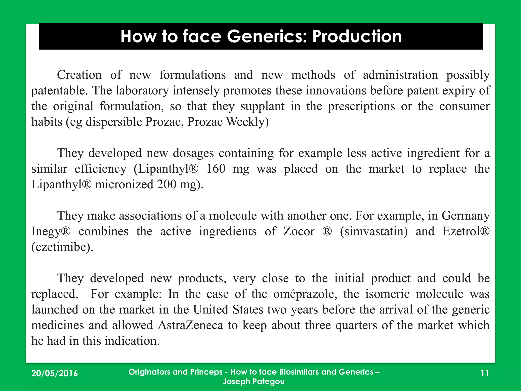 23/05/2016 11
How to face Generics: Production
Originators and Princeps - How to face Biosimilars and Generics –
Joseph Pategou
Creation of new formulations and new methods of administration possibly
patentable. The laboratory intensely promotes these innovations before patent expiry of
the original formulation, so that they supplant in the prescriptions or the consumer
habits (eg dispersible Prozac, Prozac Weekly)
They developed new dosages containing for example less active ingredient for a
similar efficiency (Lipanthyl® 160 mg was placed on the market to replace the
Lipanthyl® micronized 200 mg).
They make associations of a molecule with another one. For example, in Germany
Inegy® combines the active ingredients of Zocor ® (simvastatin) and Ezetrol®
(ezetimibe).
They developed new products, very close to the initial product and could be
replaced. For example: In the case of the oméprazole, the isomeric molecule was
launched on the market in the United States two years before the arrival of the generic
medicines and allowed AstraZeneca to keep about three quarters of the market which
he had in this indication.
 