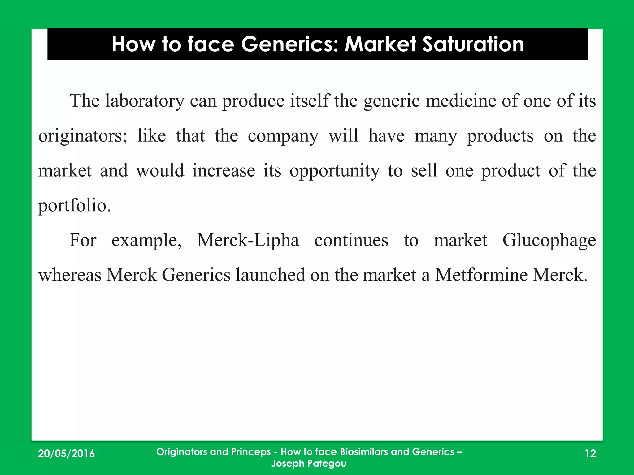 23/05/2016 12
How to face Generics: Market Saturation
Originators and Princeps - How to face Biosimilars and Generics –
Joseph Pategou
The laboratory can produce itself the generic medicine of one of its
originators; like that the company will have many products on the
market and would increase its opportunity to sell one product of the
portfolio.
For example, Merck-Lipha continues to market Glucophage
whereas Merck Generics launched on the market a Metformine Merck.
 