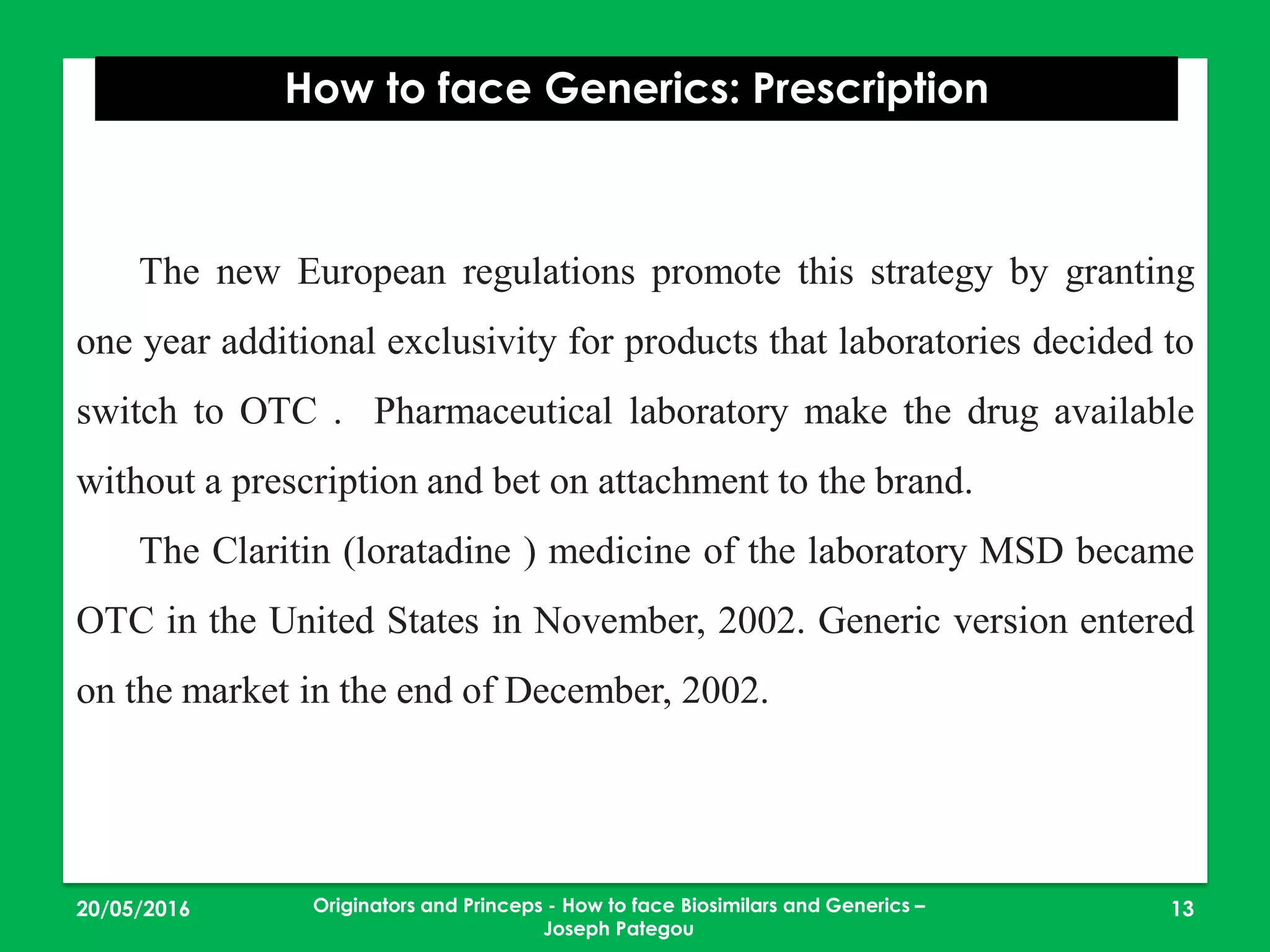 23/05/2016 13
How to face Generics: Prescription
Originators and Princeps - How to face Biosimilars and Generics –
Joseph Pategou
The new European regulations promote this strategy by granting
one year additional exclusivity for products that laboratories decided to
switch to OTC . Pharmaceutical laboratory make the drug available
without a prescription and bet on attachment to the brand.
The Claritin (loratadine ) medicine of the laboratory MSD became
OTC in the United States in November, 2002. Generic version entered
on the market in the end of December, 2002.
 