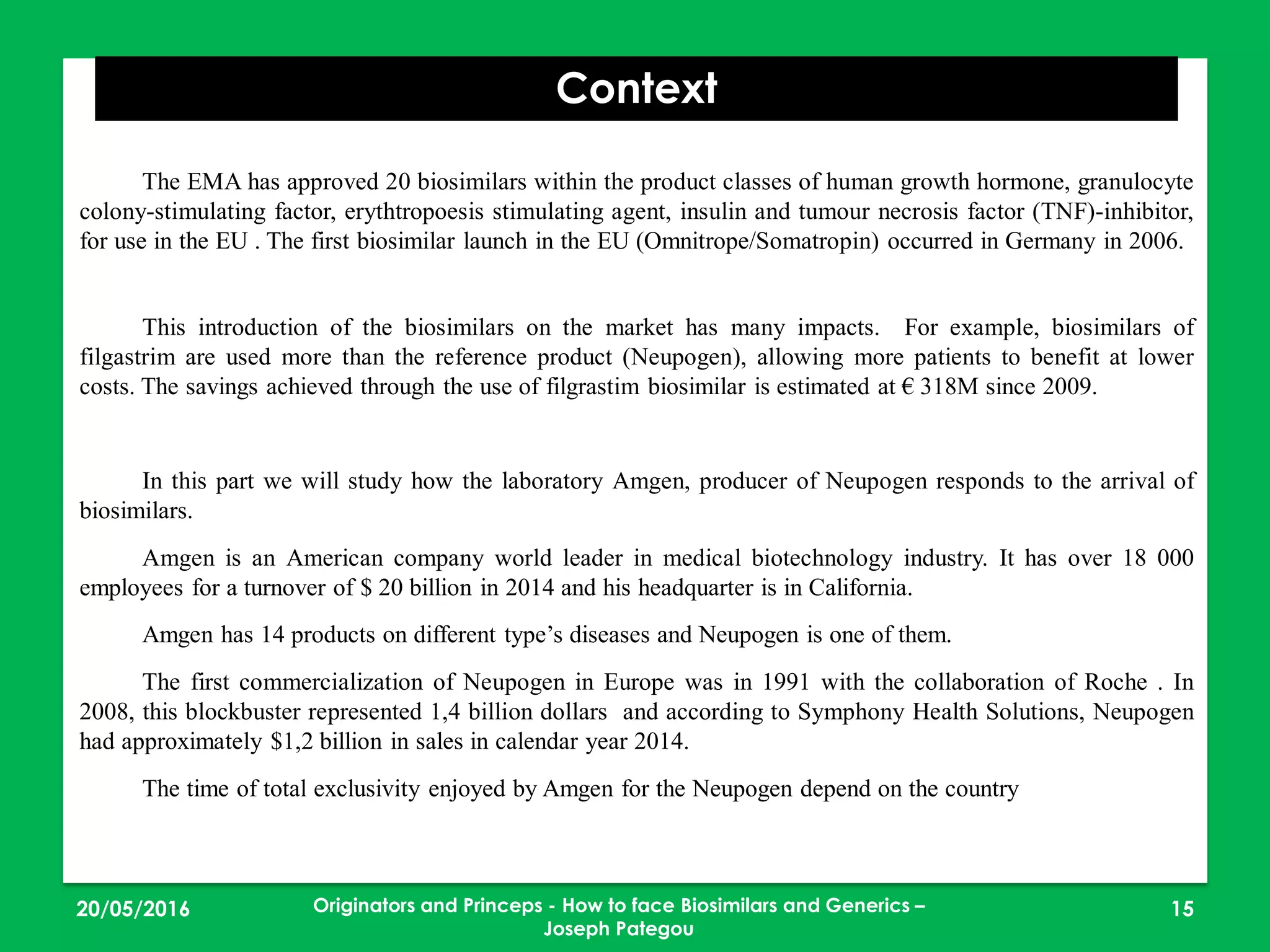 23/05/2016 15
Context
The EMA has approved 20 biosimilars within the product classes of human growth hormone, granulocyte
colony-stimulating factor, erythtropoesis stimulating agent, insulin and tumour necrosis factor (TNF)-inhibitor,
for use in the EU . The first biosimilar launch in the EU (Omnitrope/Somatropin) occurred in Germany in 2006.
This introduction of the biosimilars on the market has many impacts. For example, biosimilars of
filgastrim are used more than the reference product (Neupogen), allowing more patients to benefit at lower
costs. The savings achieved through the use of filgrastim biosimilar is estimated at € 318M since 2009.
In this part we will study how the laboratory Amgen, producer of Neupogen responds to the arrival of
biosimilars.
Amgen is an American company world leader in medical biotechnology industry. It has over 18 000
employees for a turnover of $ 20 billion in 2014 and his headquarter is in California.
Amgen has 14 products on different type’s diseases and Neupogen is one of them.
The first commercialization of Neupogen in Europe was in 1991 with the collaboration of Roche . In
2008, this blockbuster represented 1,4 billion dollars and according to Symphony Health Solutions, Neupogen
had approximately $1,2 billion in sales in calendar year 2014.
The time of total exclusivity enjoyed by Amgen for the Neupogen depend on the country
Originators and Princeps - How to face Biosimilars and Generics –
Joseph Pategou
 