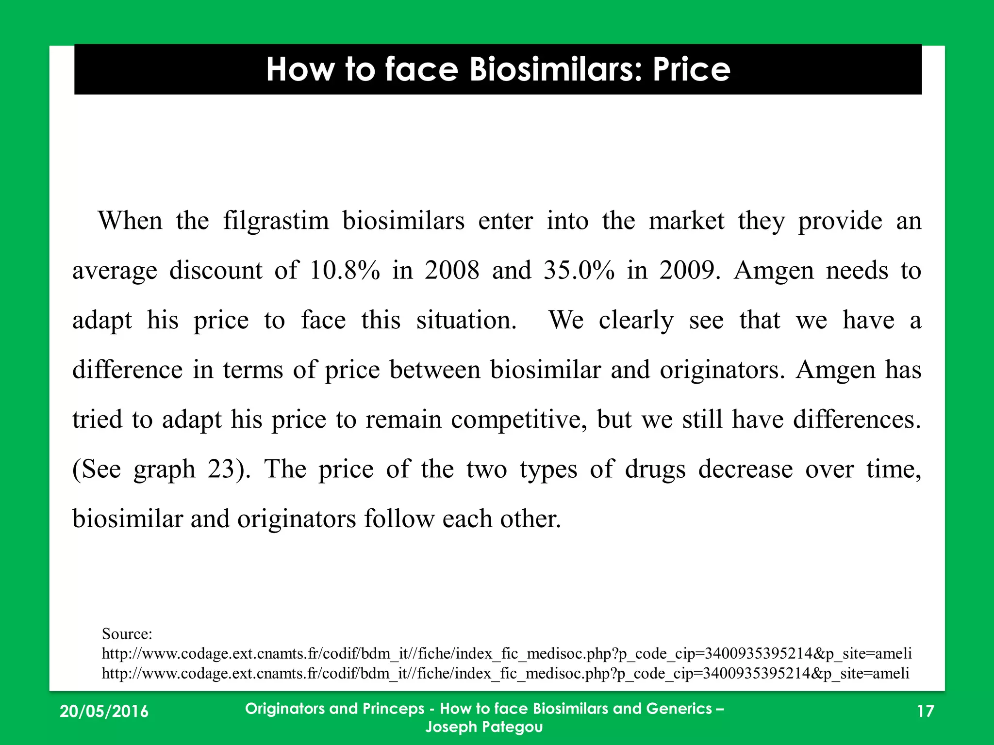 23/05/2016 17
How to face Biosimilars: Price
Originators and Princeps - How to face Biosimilars and Generics –
Joseph Pategou
When the filgrastim biosimilars enter into the market they provide an
average discount of 10.8% in 2008 and 35.0% in 2009. Amgen needs to
adapt his price to face this situation. We clearly see that we have a
difference in terms of price between biosimilar and originators. Amgen has
tried to adapt his price to remain competitive, but we still have differences.
(See graph 23). The price of the two types of drugs decrease over time,
biosimilar and originators follow each other.
Source:
http://www.codage.ext.cnamts.fr/codif/bdm_it//fiche/index_fic_medisoc.php?p_code_cip=3400935395214&p_site=ameli
http://www.codage.ext.cnamts.fr/codif/bdm_it//fiche/index_fic_medisoc.php?p_code_cip=3400935395214&p_site=ameli
 