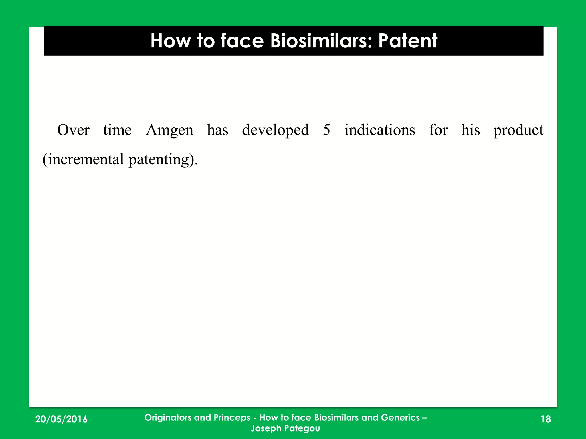 23/05/2016 18
How to face Biosimilars: Patent
Originators and Princeps - How to face Biosimilars and Generics –
Joseph Pategou
Over time Amgen has developed 5 indications for his product
(incremental patenting).
 