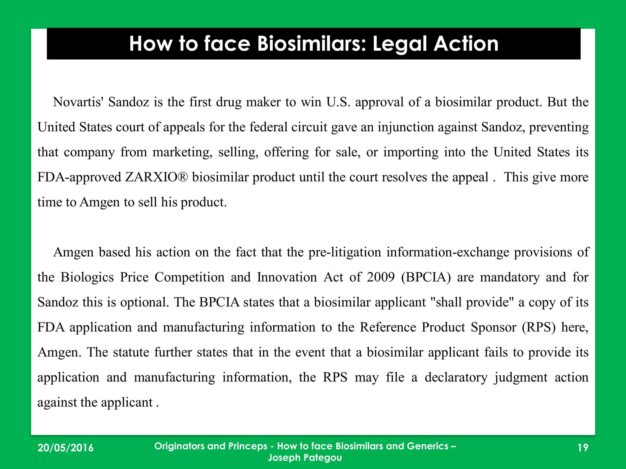 23/05/2016 19
How to face Biosimilars: Legal Action
Originators and Princeps - How to face Biosimilars and Generics –
Joseph Pategou
Novartis' Sandoz is the first drug maker to win U.S. approval of a biosimilar product. But the
United States court of appeals for the federal circuit gave an injunction against Sandoz, preventing
that company from marketing, selling, offering for sale, or importing into the United States its
FDA-approved ZARXIO® biosimilar product until the court resolves the appeal . This give more
time to Amgen to sell his product.
Amgen based his action on the fact that the pre-litigation information-exchange provisions of
the Biologics Price Competition and Innovation Act of 2009 (BPCIA) are mandatory and for
Sandoz this is optional. The BPCIA states that a biosimilar applicant "shall provide" a copy of its
FDA application and manufacturing information to the Reference Product Sponsor (RPS) here,
Amgen. The statute further states that in the event that a biosimilar applicant fails to provide its
application and manufacturing information, the RPS may file a declaratory judgment action
against the applicant .
 