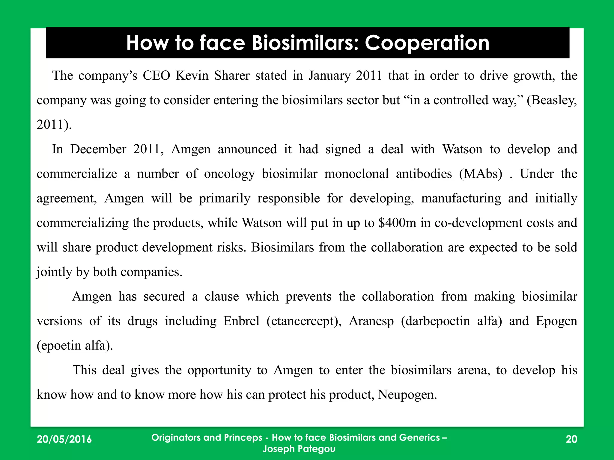 23/05/2016 20
How to face Biosimilars: Cooperation
Originators and Princeps - How to face Biosimilars and Generics –
Joseph Pategou
The company’s CEO Kevin Sharer stated in January 2011 that in order to drive growth, the
company was going to consider entering the biosimilars sector but “in a controlled way,” (Beasley,
2011).
In December 2011, Amgen announced it had signed a deal with Watson to develop and
commercialize a number of oncology biosimilar monoclonal antibodies (MAbs) . Under the
agreement, Amgen will be primarily responsible for developing, manufacturing and initially
commercializing the products, while Watson will put in up to $400m in co-development costs and
will share product development risks. Biosimilars from the collaboration are expected to be sold
jointly by both companies.
Amgen has secured a clause which prevents the collaboration from making biosimilar
versions of its drugs including Enbrel (etancercept), Aranesp (darbepoetin alfa) and Epogen
(epoetin alfa).
This deal gives the opportunity to Amgen to enter the biosimilars arena, to develop his
know how and to know more how his can protect his product, Neupogen.
 