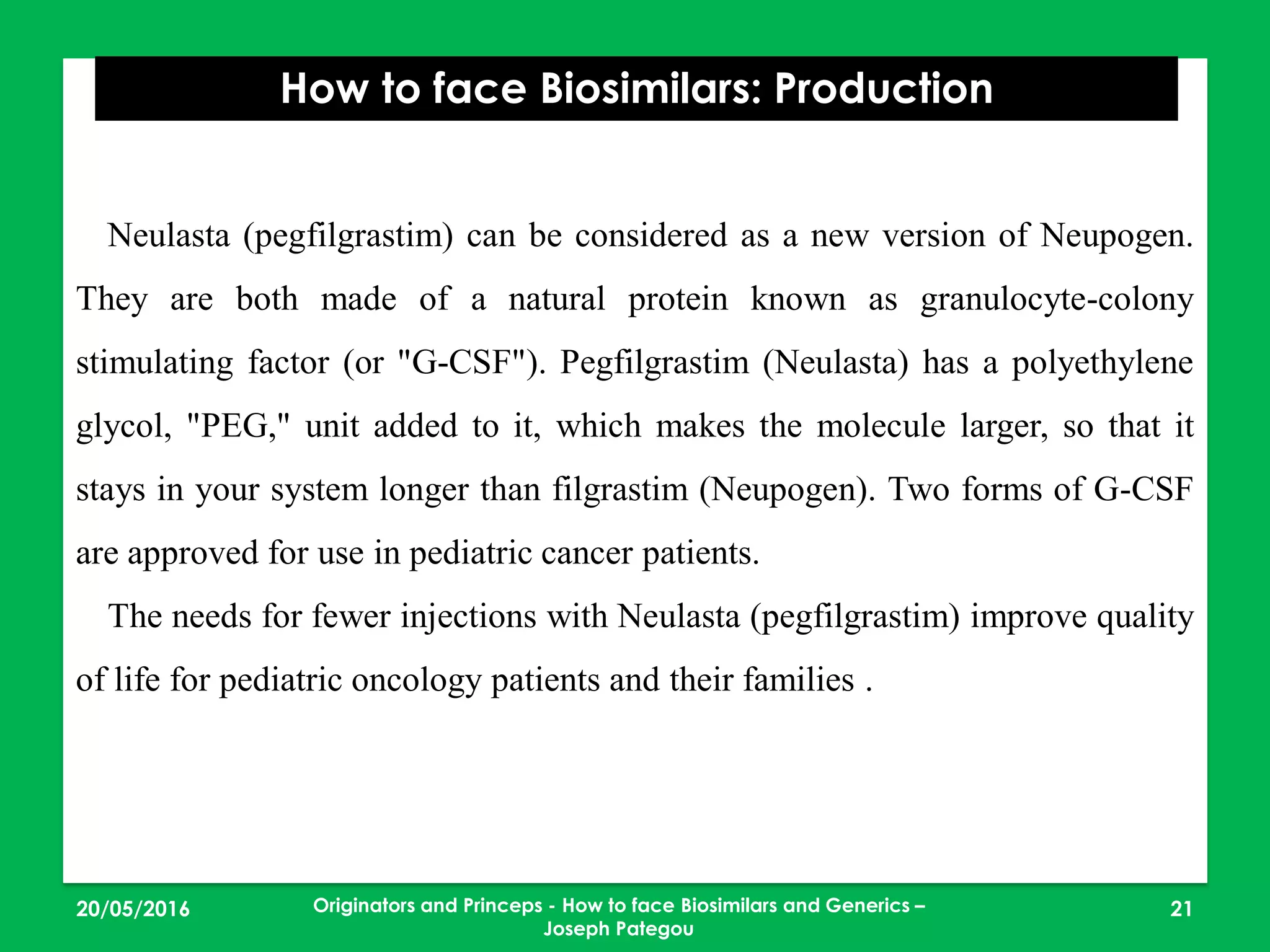 23/05/2016 21
How to face Biosimilars: Production
Originators and Princeps - How to face Biosimilars and Generics –
Joseph Pategou
Neulasta (pegfilgrastim) can be considered as a new version of Neupogen.
They are both made of a natural protein known as granulocyte-colony
stimulating factor (or "G-CSF"). Pegfilgrastim (Neulasta) has a polyethylene
glycol, "PEG," unit added to it, which makes the molecule larger, so that it
stays in your system longer than filgrastim (Neupogen). Two forms of G-CSF
are approved for use in pediatric cancer patients.
The needs for fewer injections with Neulasta (pegfilgrastim) improve quality
of life for pediatric oncology patients and their families .
 