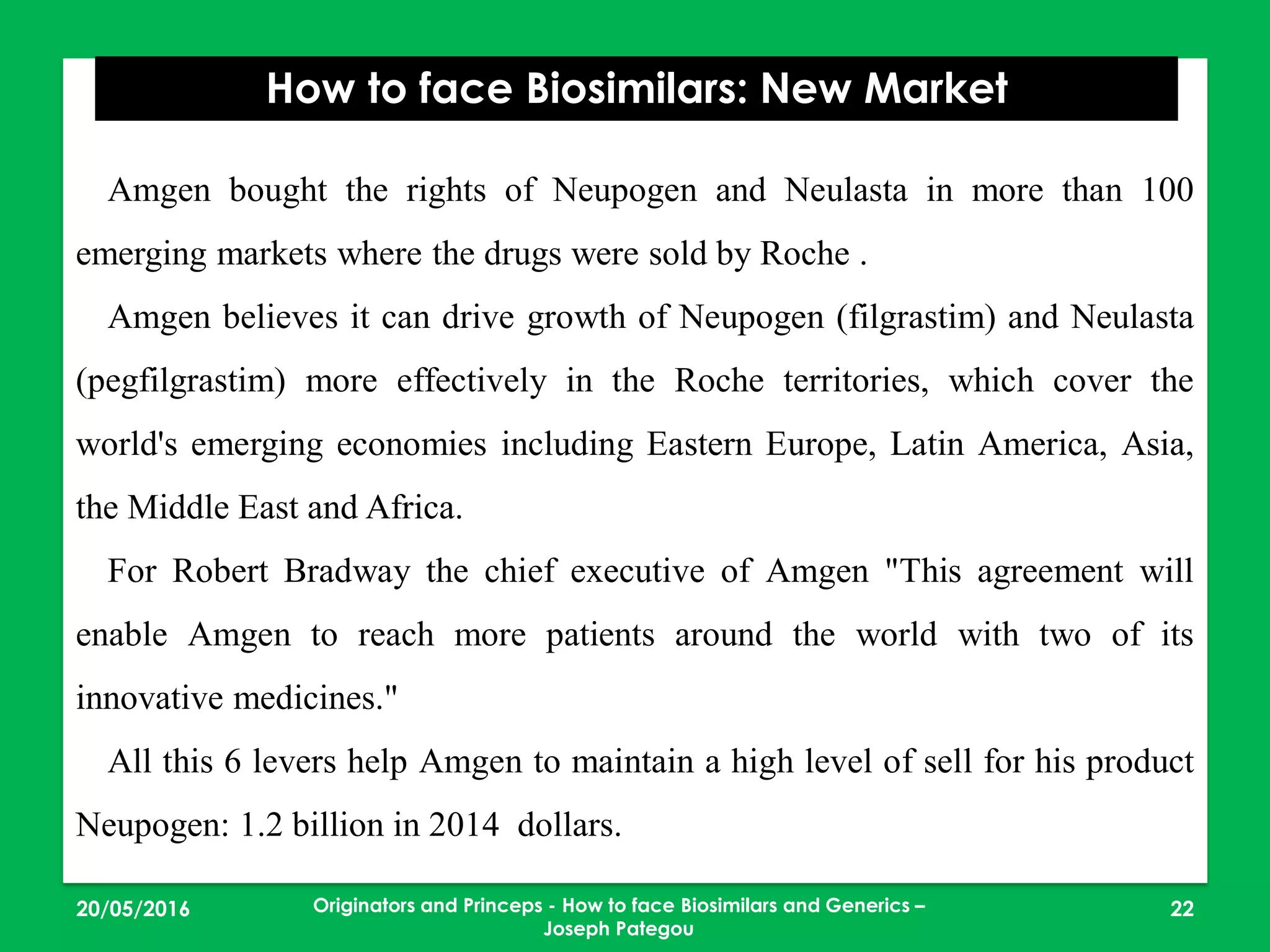 23/05/2016 22
How to face Biosimilars: New Market
Originators and Princeps - How to face Biosimilars and Generics –
Joseph Pategou
Amgen bought the rights of Neupogen and Neulasta in more than 100
emerging markets where the drugs were sold by Roche .
Amgen believes it can drive growth of Neupogen (filgrastim) and Neulasta
(pegfilgrastim) more effectively in the Roche territories, which cover the
world's emerging economies including Eastern Europe, Latin America, Asia,
the Middle East and Africa.
For Robert Bradway the chief executive of Amgen "This agreement will
enable Amgen to reach more patients around the world with two of its
innovative medicines."
All this 6 levers help Amgen to maintain a high level of sell for his product
Neupogen: 1.2 billion in 2014 dollars.
 