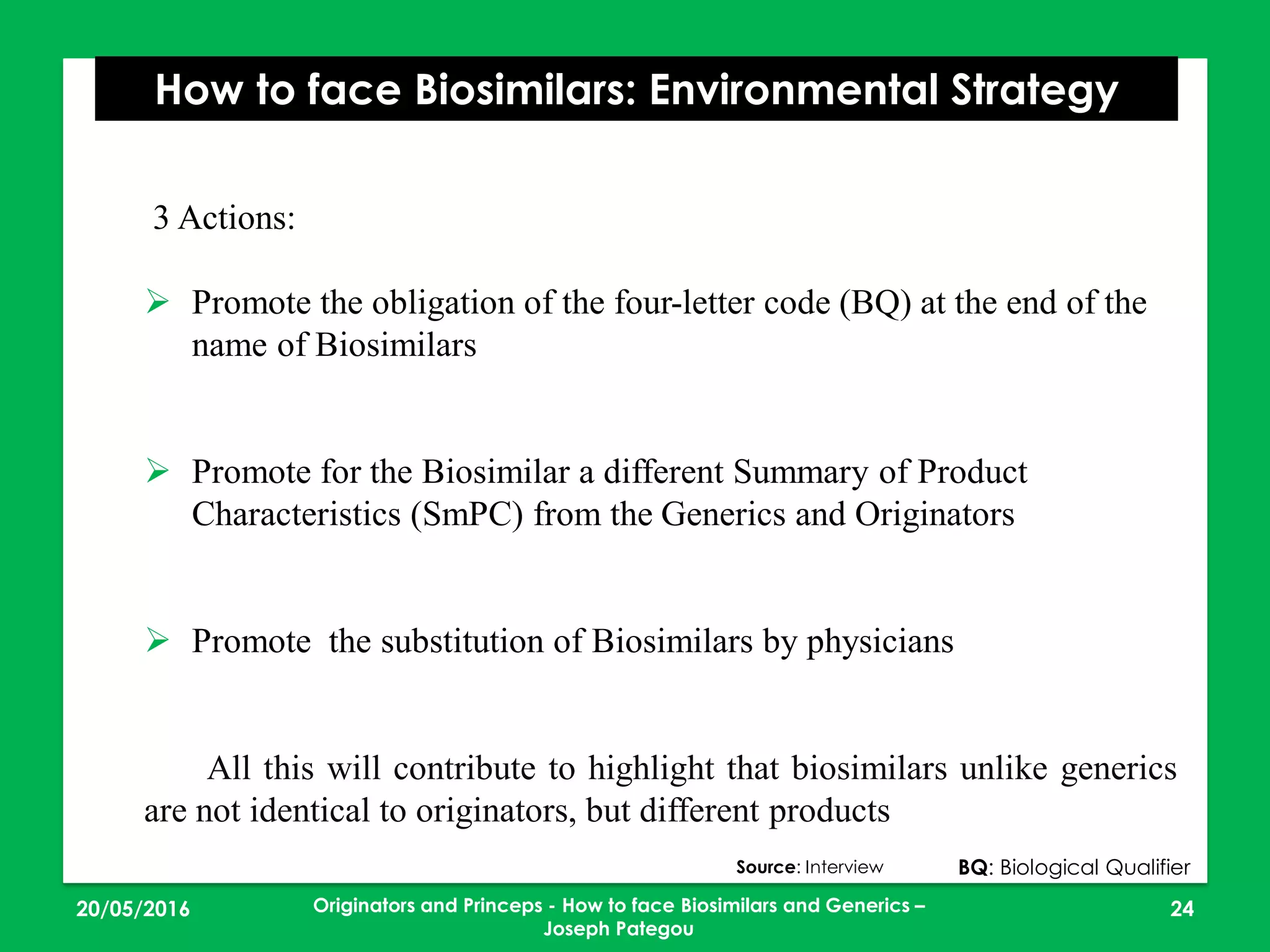 23/05/2016 24
How to face Biosimilars: Environmental Strategy
3 Actions:
 Promote the obligation of the four-letter code (BQ) at the end of the
name of Biosimilars
 Promote for the Biosimilar a different Summary of Product
Characteristics (SmPC) from the Generics and Originators
 Promote the substitution of Biosimilars by physicians
All this will contribute to highlight that biosimilars unlike generics
are not identical to originators, but different products
BQ: Biological QualifierSource: Interview
Originators and Princeps - How to face Biosimilars and Generics –
Joseph Pategou
 