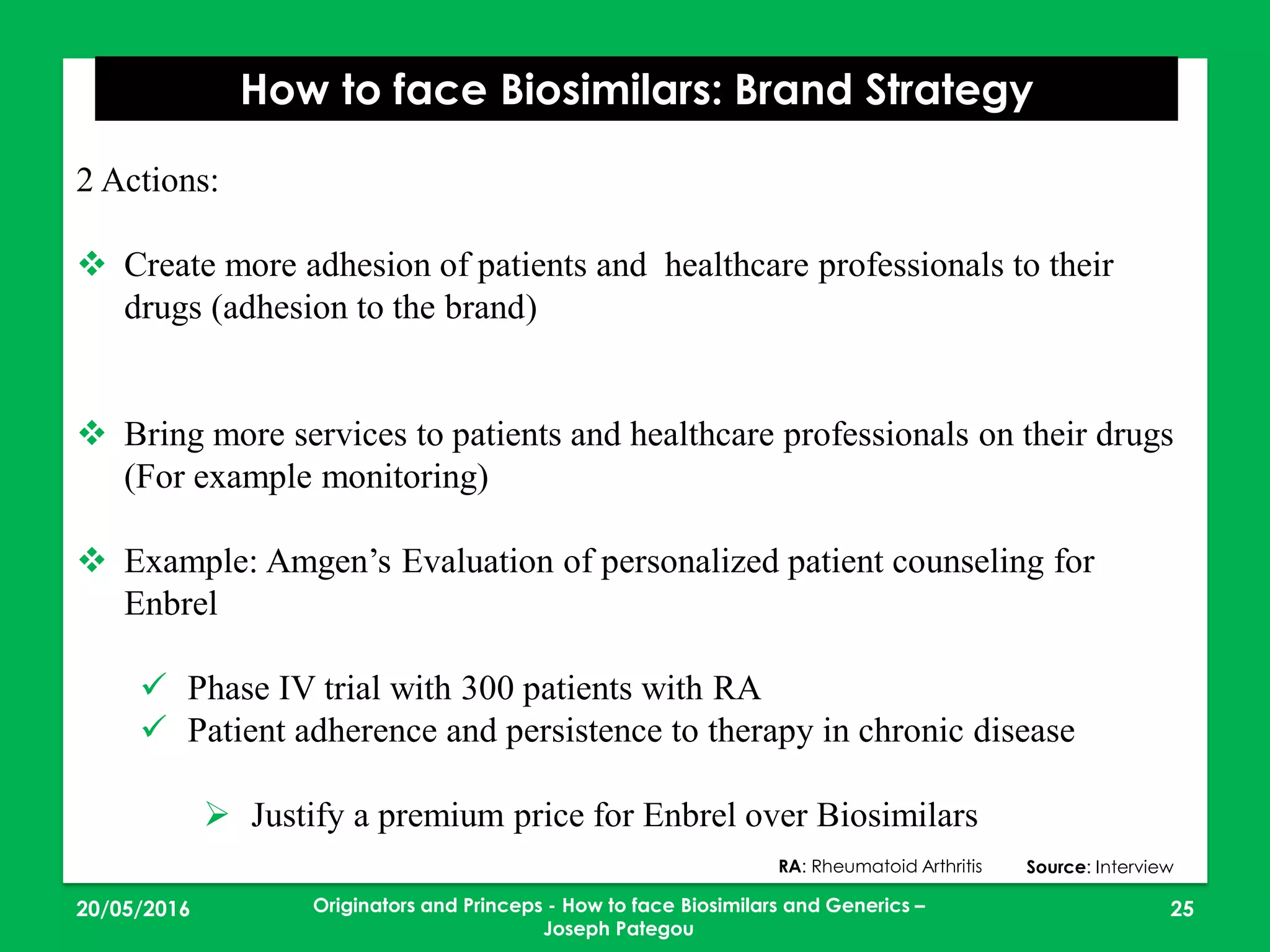 2 Actions:
 Create more adhesion of patients and healthcare professionals to their
drugs (adhesion to the brand)
 Bring more services to patients and healthcare professionals on their drugs
(For example monitoring)
 Example: Amgen’s Evaluation of personalized patient counseling for
Enbrel
 Phase IV trial with 300 patients with RA
 Patient adherence and persistence to therapy in chronic disease
 Justify a premium price for Enbrel over Biosimilars
23/05/2016 25
How to face Biosimilars: Brand Strategy
Source: InterviewRA: Rheumatoid Arthritis
Originators and Princeps - How to face Biosimilars and Generics –
Joseph Pategou
 