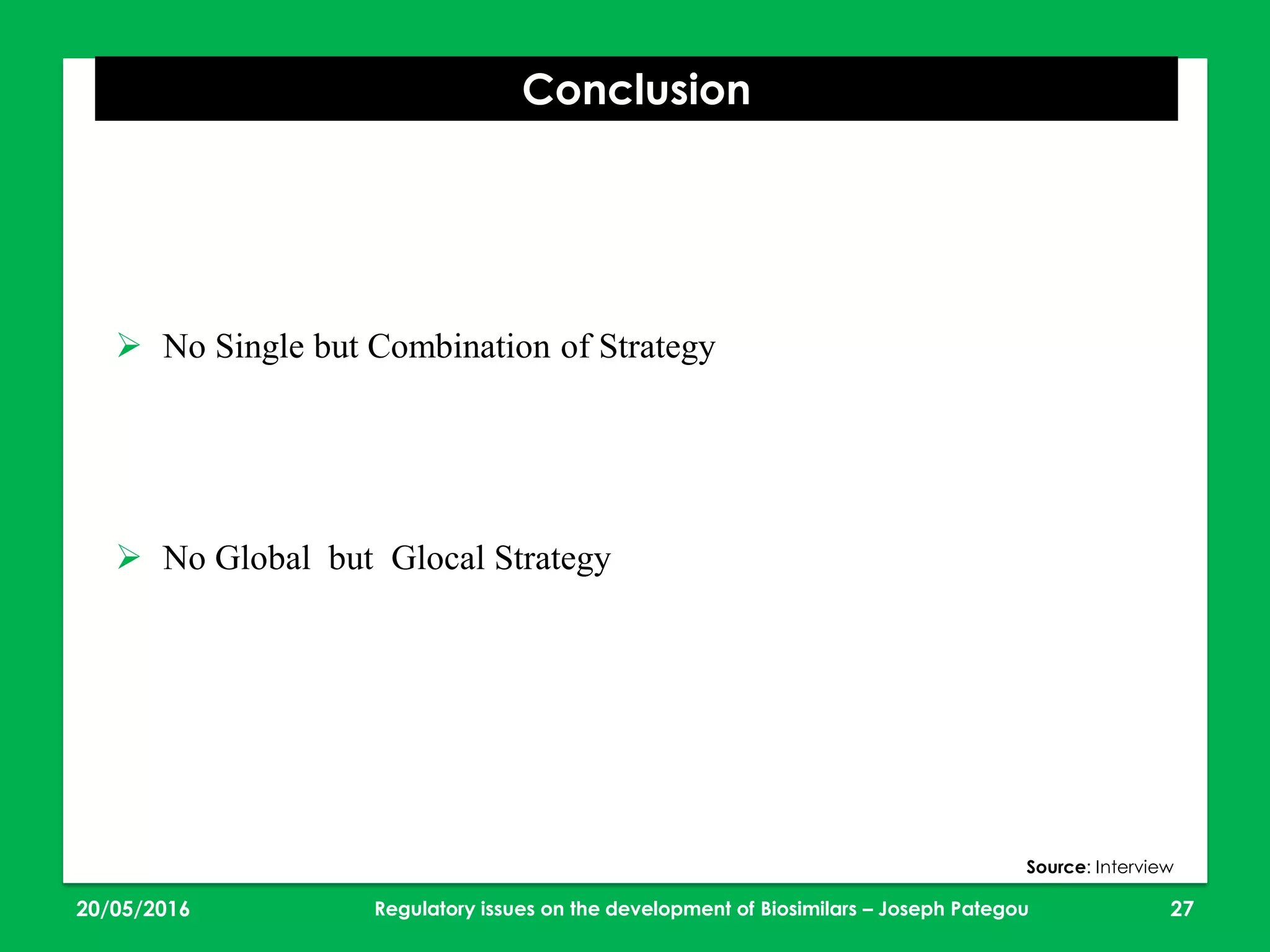 23/05/2016 27
Conclusion
Regulatory issues on the development of Biosimilars – Joseph Pategou
Source: Interview
 No Single but Combination of Strategy
 No Global but Glocal Strategy
 