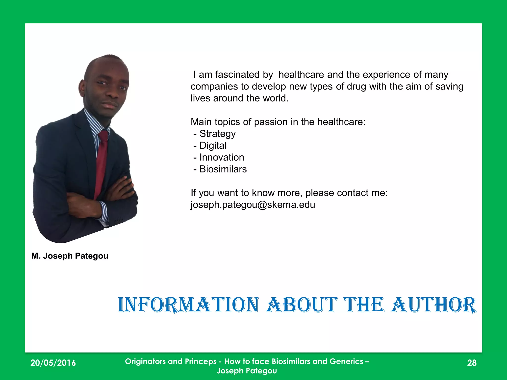 23/05/2016 28
Information about the author
I am fascinated by healthcare and the experience of many
companies to develop new types of drug with the aim of saving
lives around the world.
Main topics of passion in the healthcare:
- Strategy
- Digital
- Innovation
- Biosimilars
If you want to know more, please contact me:
joseph.pategou@skema.edu
M. Joseph Pategou
Originators and Princeps - How to face Biosimilars and Generics –
Joseph Pategou
 