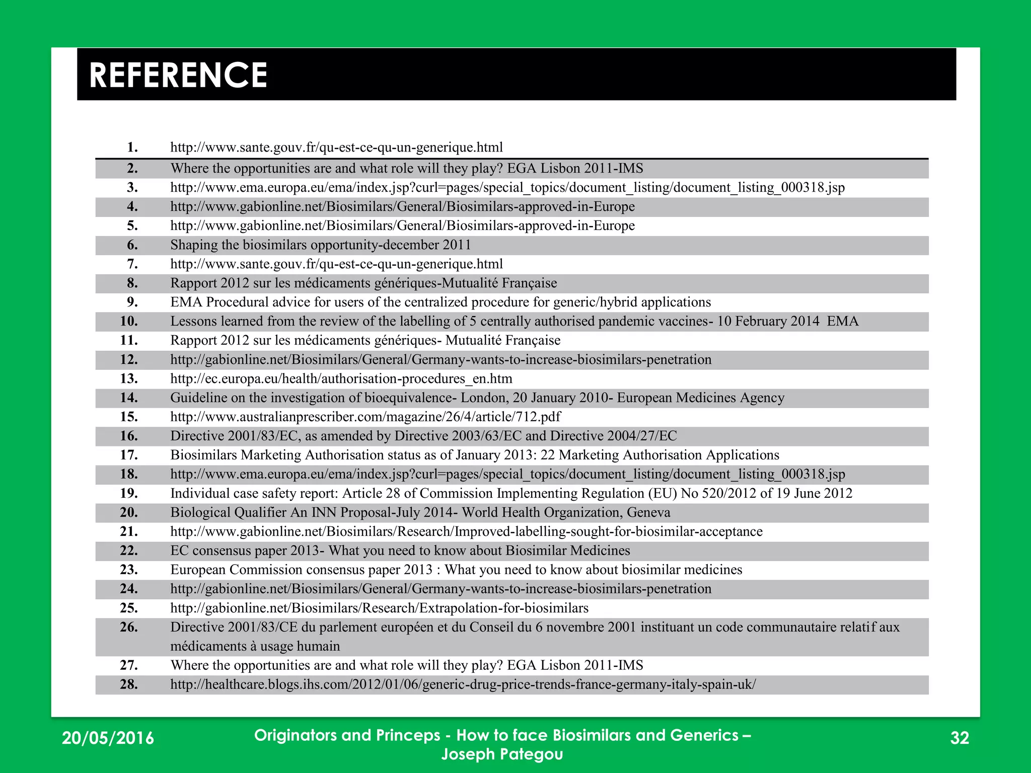 23/05/2016 32
REFERENCE
1. http://www.sante.gouv.fr/qu-est-ce-qu-un-generique.html
2. Where the opportunities are and what role will they play? EGA Lisbon 2011-IMS
3. http://www.ema.europa.eu/ema/index.jsp?curl=pages/special_topics/document_listing/document_listing_000318.jsp
4. http://www.gabionline.net/Biosimilars/General/Biosimilars-approved-in-Europe
5. http://www.gabionline.net/Biosimilars/General/Biosimilars-approved-in-Europe
6. Shaping the biosimilars opportunity-december 2011
7. http://www.sante.gouv.fr/qu-est-ce-qu-un-generique.html
8. Rapport 2012 sur les médicaments génériques-Mutualité Française
9. EMA Procedural advice for users of the centralized procedure for generic/hybrid applications
10. Lessons learned from the review of the labelling of 5 centrally authorised pandemic vaccines- 10 February 2014 EMA
11. Rapport 2012 sur les médicaments génériques- Mutualité Française
12. http://gabionline.net/Biosimilars/General/Germany-wants-to-increase-biosimilars-penetration
13. http://ec.europa.eu/health/authorisation-procedures_en.htm
14. Guideline on the investigation of bioequivalence- London, 20 January 2010- European Medicines Agency
15. http://www.australianprescriber.com/magazine/26/4/article/712.pdf
16. Directive 2001/83/EC, as amended by Directive 2003/63/EC and Directive 2004/27/EC
17. Biosimilars Marketing Authorisation status as of January 2013: 22 Marketing Authorisation Applications
18. http://www.ema.europa.eu/ema/index.jsp?curl=pages/special_topics/document_listing/document_listing_000318.jsp
19. Individual case safety report: Article 28 of Commission Implementing Regulation (EU) No 520/2012 of 19 June 2012
20. Biological Qualifier An INN Proposal-July 2014- World Health Organization, Geneva
21. http://www.gabionline.net/Biosimilars/Research/Improved-labelling-sought-for-biosimilar-acceptance
22. EC consensus paper 2013- What you need to know about Biosimilar Medicines
23. European Commission consensus paper 2013 : What you need to know about biosimilar medicines
24. http://gabionline.net/Biosimilars/General/Germany-wants-to-increase-biosimilars-penetration
25. http://gabionline.net/Biosimilars/Research/Extrapolation-for-biosimilars
26. Directive 2001/83/CE du parlement européen et du Conseil du 6 novembre 2001 instituant un code communautaire relatif aux
médicaments à usage humain
27. Where the opportunities are and what role will they play? EGA Lisbon 2011-IMS
28. http://healthcare.blogs.ihs.com/2012/01/06/generic-drug-price-trends-france-germany-italy-spain-uk/
Originators and Princeps - How to face Biosimilars and Generics –
Joseph Pategou
 